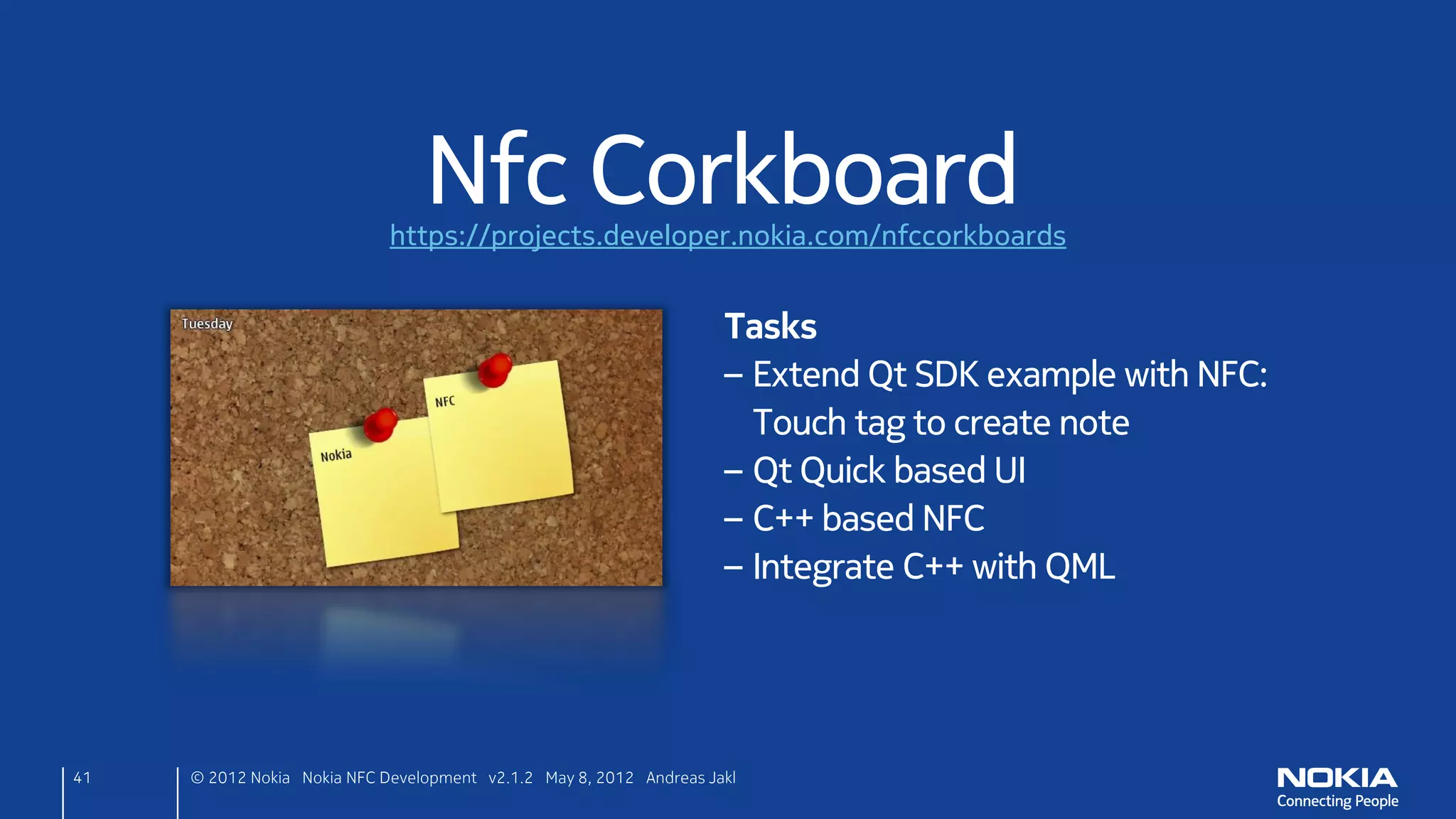 Interactive Nfc Corkboard
                             https://projects.developer.nokia.com/nfccorkboards


                                                                      Tasks
                                                                      – Extend previous example
                                                                      – React to any kind of tags
                                                                      – Write tags by pressing the red flag
                                                                        while touching a tag




41   © 2012 Nokia Nokia NFC Development with Qt v2.2.0 November 5, 2012 Andreas Jakl
 