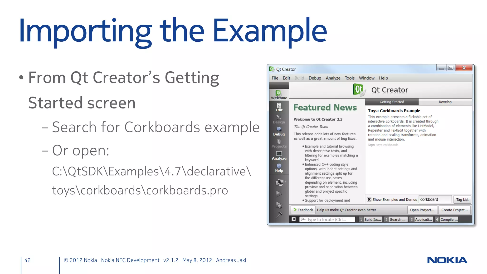 Overview – Before
Register NDEF filters and detect targets

QNdefFilter filter;
filter.appendRecord<QNdefNfcUriRecord>();
nfcManager->registerNdefMessageHandler(filter, this,
            SLOT(targetDetected(QNdefMessage,QNearFieldTarget*)));



                                                              Signal is only emitted when
                                                              a tag containing all records defined
                                                               in the filter are found


                                                                 The slot directly gets the NDEF message
                                                               void targetDetected(const QNdefMessage &message,
                                                                                   QNearFieldTarget *target);




42         © 2012 Nokia Nokia NFC Development with Qt v2.2.0 November 5, 2012 Andreas Jakl
 