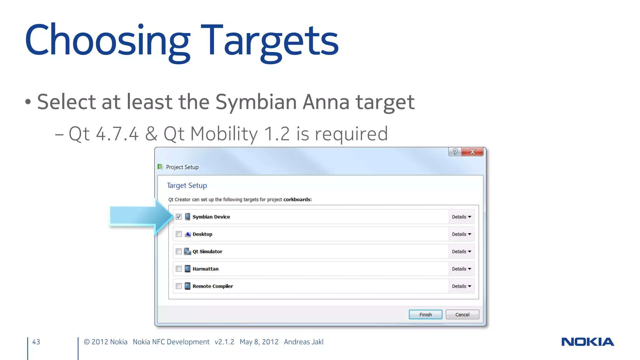 Overview – After
Detect any kind of targets
connect(nfcManager, SIGNAL(targetDetected(QNearFieldTarget*)),
        this, SLOT(targetDetected(QNearFieldTarget*)));
nfcManager->startTargetDetection();

                          Signals is emitted for every target that is detected

           void targetDetected(QNearFieldTarget *target); {
               const bool hasNdefMessage = target->hasNdefMessage();
               if (hasNdefMessage) {
                   connect(target, SIGNAL(ndefMessageRead(QNdefMessage)),
                           this, SLOT(ndefMessageRead(QNdefMessage)));
                   target->readNdefMessages();
               }
           }

                                                    Another signal is emitted when reading the message from the target is finished

                                       void NdefManager::ndefMessageRead(const QNdefMessage &message) ;

43         © 2012 Nokia Nokia NFC Development with Qt v2.2.0 November 5, 2012 Andreas Jakl
 