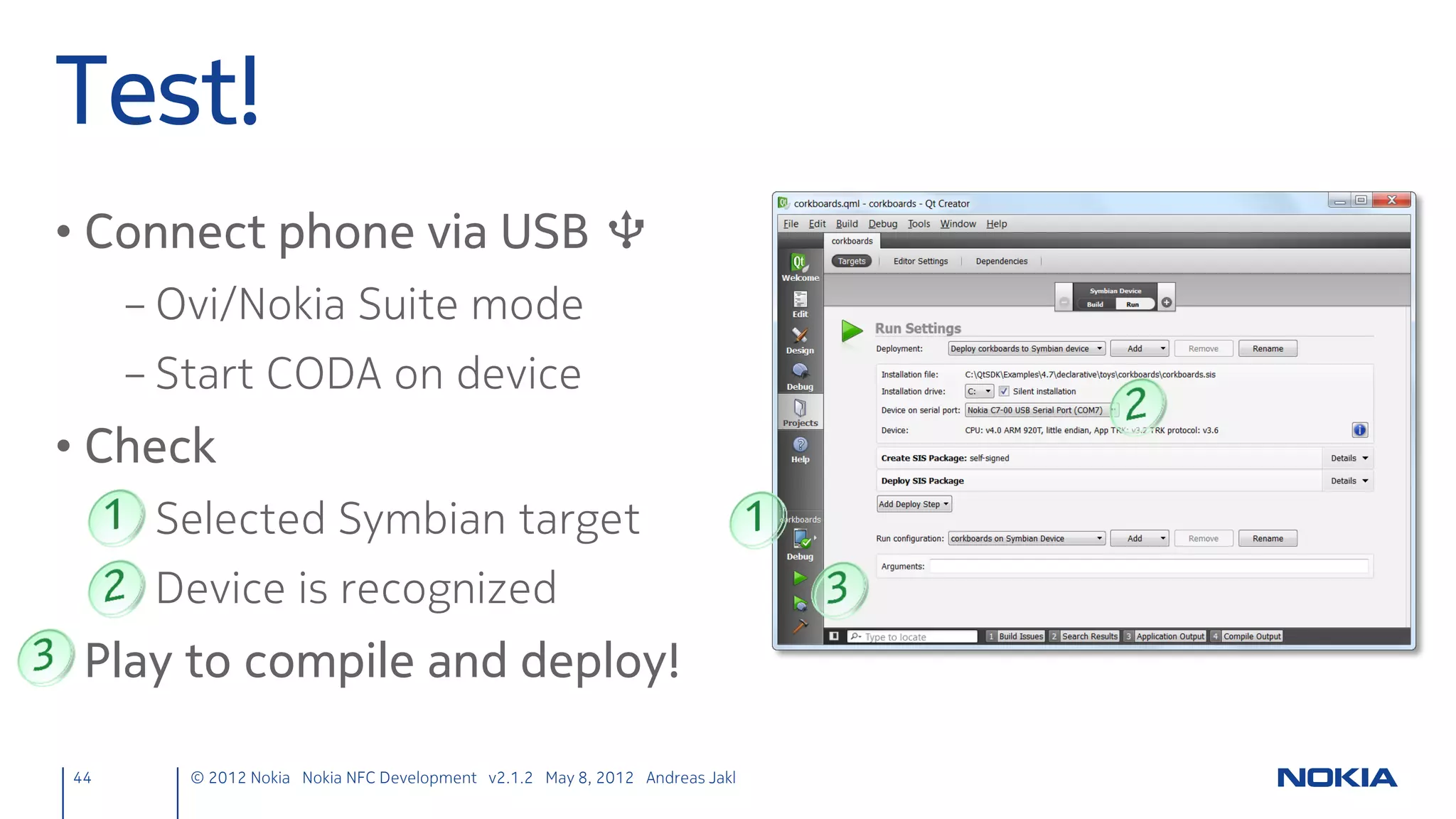React to all targets
• Generic target detection instead of listening to specific tag
  message(s)
      – Remove previous targetDetected() with two parameters
ndefmanager.h
public slots:
    void nfcWriteTag(const QString& nfcTagText);                                           // New
private slots:
    void targetDetected(QNearFieldTarget *target);                                         // Modified from prev.
    void ndefMessageRead(const QNdefMessage &message);                                     // New
private:
    QNearFieldTarget *cachedTarget;                                                        // New

 44      © 2012 Nokia Nokia NFC Development with Qt v2.2.0 November 5, 2012 Andreas Jakl
 