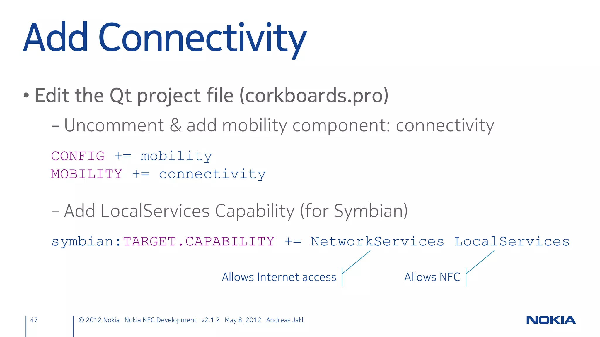 Target Lost
• Set cached target to NULL
          ndefmanager.cpp
            void NdefManager::targetLost(QNearFieldTarget *target) {
                cachedTarget = NULL;   // New
                target->deleteLater();
            }




47    © 2012 Nokia Nokia NFC Development with Qt v2.2.0 November 5, 2012 Andreas Jakl
 