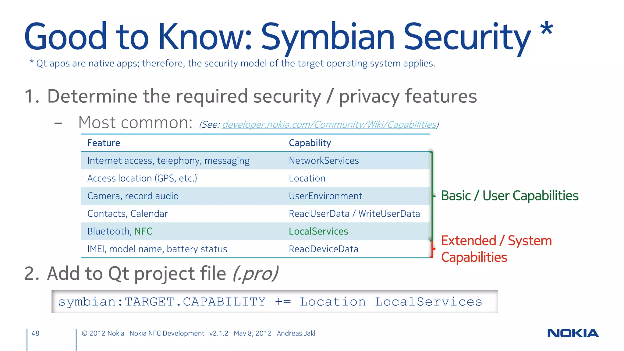 Parse NDEF Message
• Same code as before, different method
     ndefmanager.cpp
     void NdefManager::ndefMessageRead(const QNdefMessage &message) {
         // Go through all records in the message
         foreach (const QNdefRecord &record, message) {
             // Check type
             if (record.isRecordType<QNdefNfcUriRecord>()) {
                 // Convert to the specialized URI record class
                 QNdefNfcUriRecord uriRecord(record);
                 // Emit a signal with the URI
                 emit nfcReadTagUri(uriRecord.uri());
             }
         }
     }

48   © 2012 Nokia Nokia NFC Development with Qt v2.2.0 November 5, 2012 Andreas Jakl
 