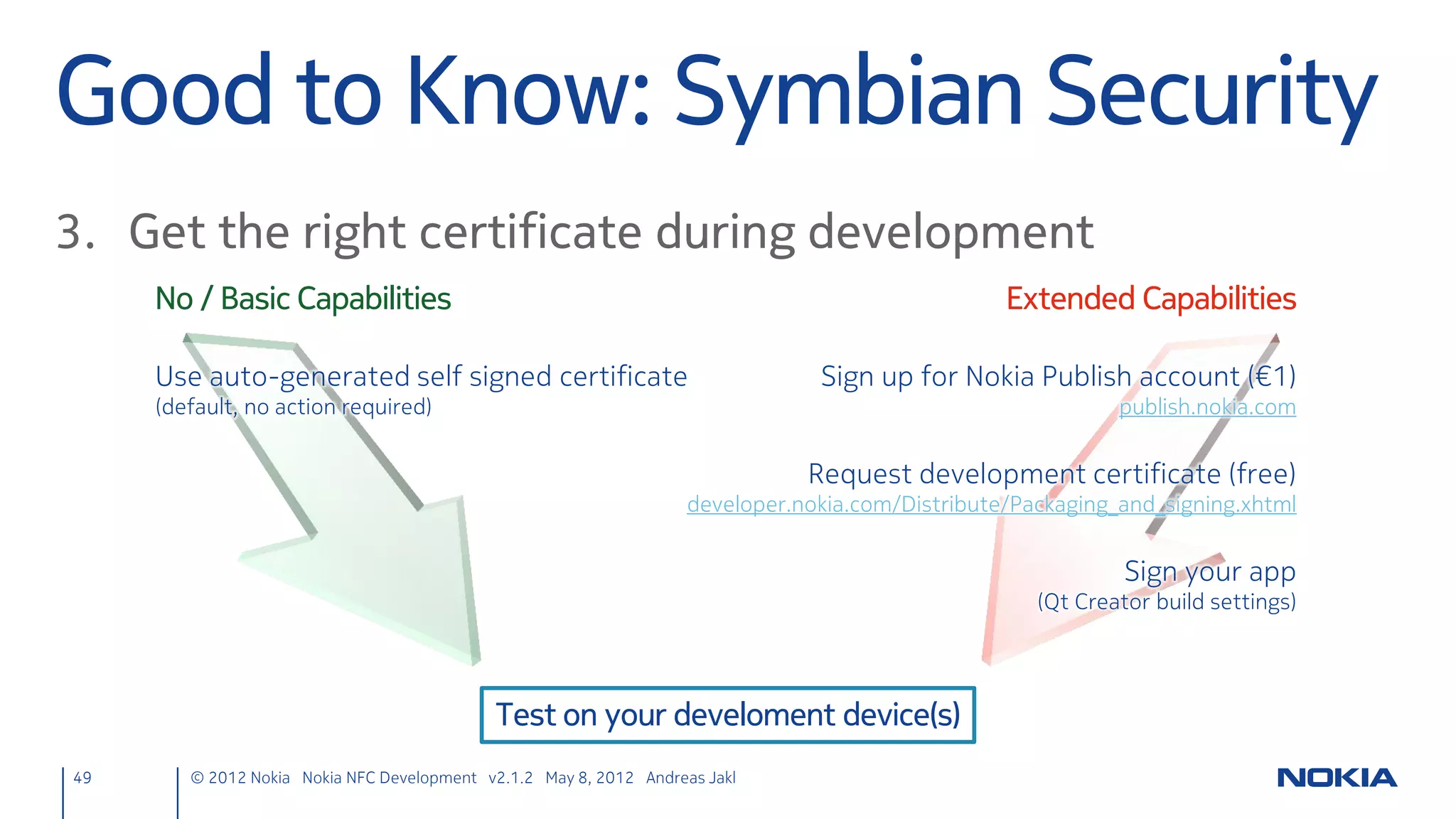 Write URI Ndef Message
     ndefmanager.cpp
     void NdefManager::nfcWriteTag(const QString &nfcTagText) {
         // The device currently has a target in reach
         if (cachedTarget) {
             // Convert text to a URI, adding missing http:// if necessary
             QUrl convertedUrl = QUrl::fromUserInput(nfcTagText);
             // Check if it is a valid URL
             if (convertedUrl.isValid() && nfcTagText.contains('.')) {
                  QNdefMessage message;
                  // Create a URI NDEF record
                  QNdefNfcUriRecord uriRecord;
                  uriRecord.setUri(convertedUrl);
                  message.append(uriRecord);
                  qDebug() << "Writing URI ...";
                  // Write NDEF message to the tag
                  cachedTarget->writeNdefMessages(QList<QNdefMessage>() << message);
             } else {
                  qDebug() << "No valid URI";
             }
         } else {
             qDebug() << "No cached target available";
         }
     }
49    © 2012 Nokia Nokia NFC Development with Qt v2.2.0 November 5, 2012 Andreas Jakl
 