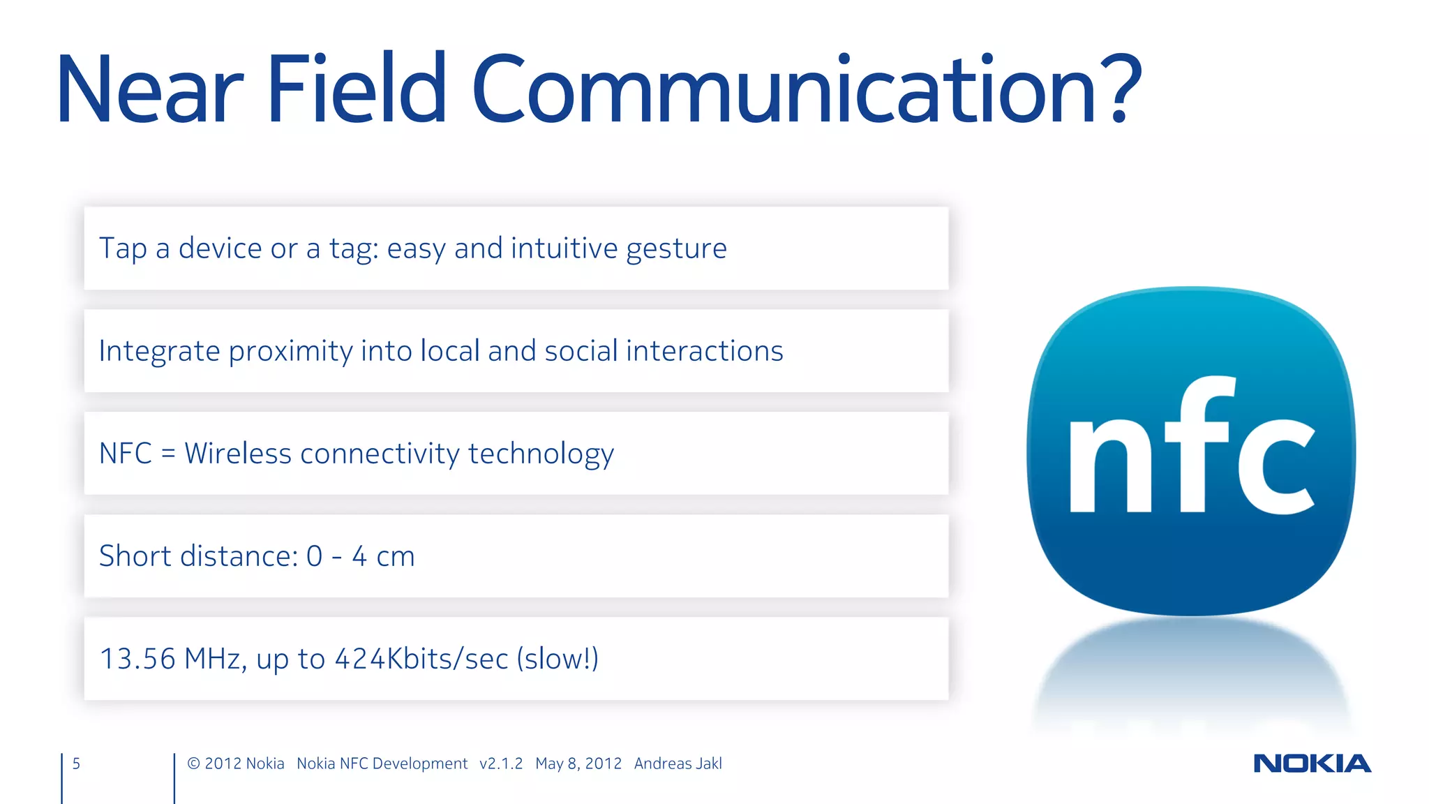 Java ME NFC Development
                                                     Both free IDEs
                                                       come with
                                                   extensive, generic
                                                    Java ME support
                                                       on board.




                             Extend with Nokia 6212 Classic NFC SDK
                                     (or Symbian Belle SDK)*
                            * http://www.developer.nokia.com/Community/Wiki/Developing_NFC_Applications#Java_ME_based_development
5   © 2012 Nokia Nokia NFC Development with Qt v2.2.0 November 5, 2012 Andreas Jakl
 