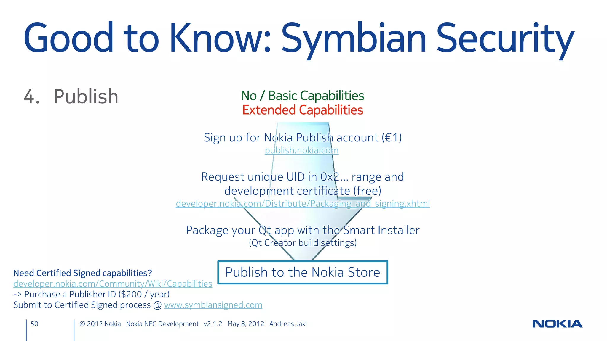 Extend UI with Write Button
        Day.qml, between lines 122 / 123 (below MouseArea with id: mouse)
          Image {
              id: writeButton
              source: "NfcFlag.png"
              rotation: -8 // Note image itself is rotated
              anchors { bottom: parent.bottom; right:parent.right }
              MouseArea {
                  anchors.fill: parent
                  onClicked: ndefManager.nfcWriteTag(myText.text)
              }
          }




                      NfcFlag.png                                                      <project dir>qml
50   © 2012 Nokia Nokia NFC Development with Qt v2.2.0 November 5, 2012 Andreas Jakl
 