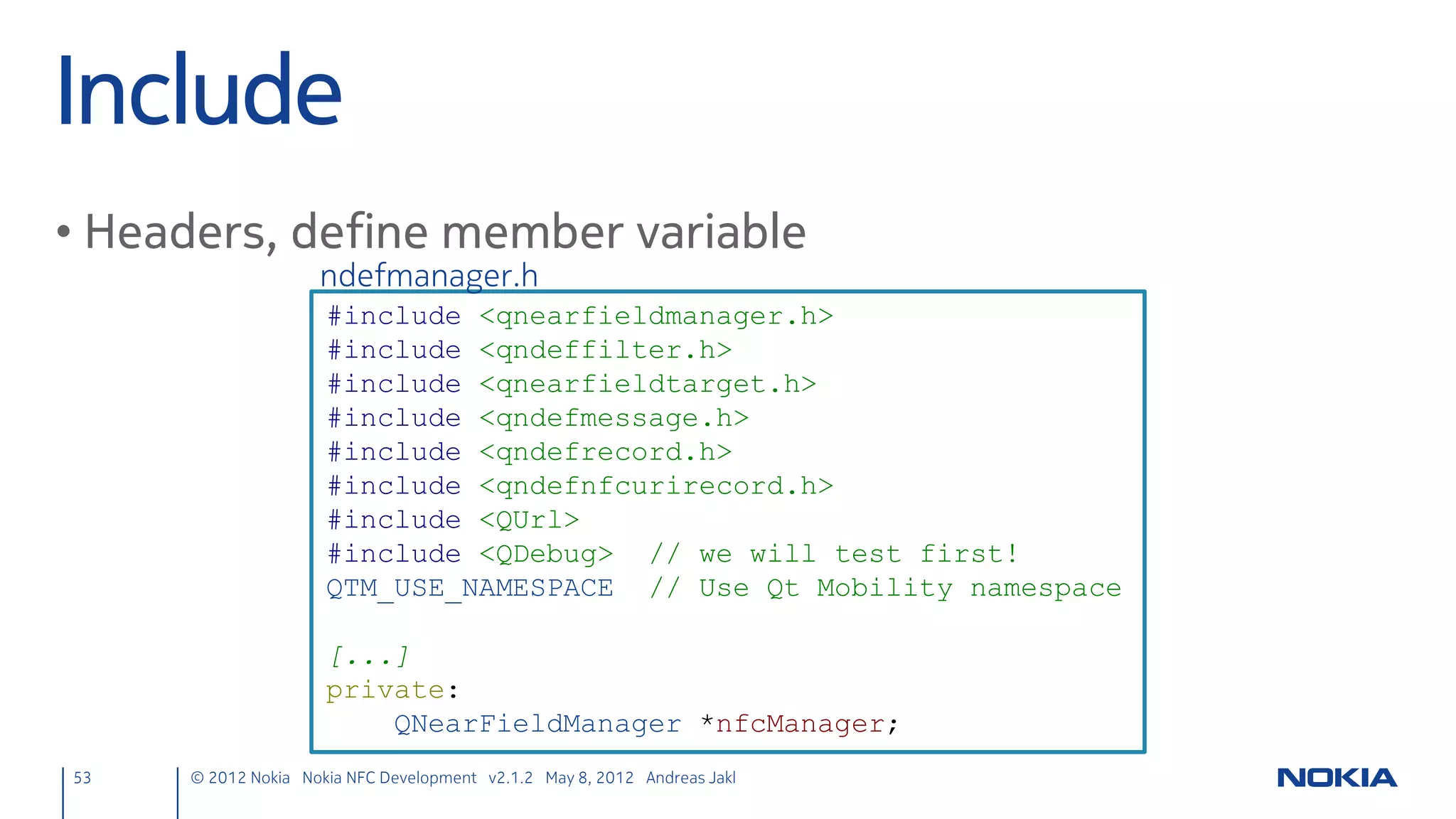 App Overview


            main.cpp                                             main.qml                    nfcpeertopeer.cpp/.h

     Application startup                             UI definition                           Target discovery
     Loads and shows                                 Defines data model                      NFC Peer to peer
     main.qml                                        and view                                sockets (client &
                                                                                             server)


53         © 2012 Nokia Nokia NFC Development with Qt v2.2.0 November 5, 2012 Andreas Jakl
 