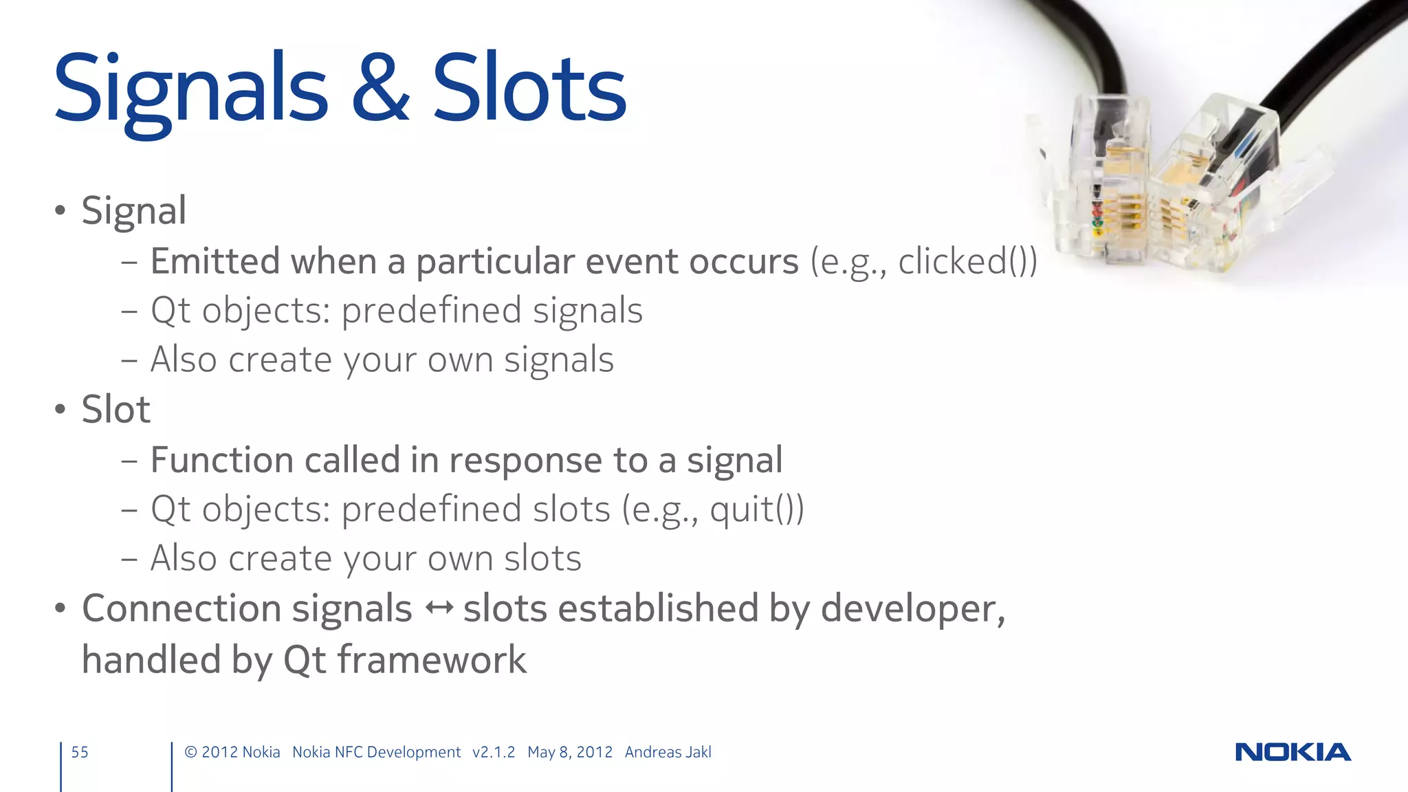 Add Connectivity
• Edit the Qt project file (nfcchat.pro)
     – Uncomment & add mobility component: connectivity
     CONFIG += mobility
     MOBILITY += connectivity

     – Add LocalServices Capability
     symbian:TARGET.CAPABILITY += NetworkServices LocalServices

                                                  Allows Internet access                  Allows NFC


55      © 2012 Nokia Nokia NFC Development with Qt v2.2.0 November 5, 2012 Andreas Jakl
 