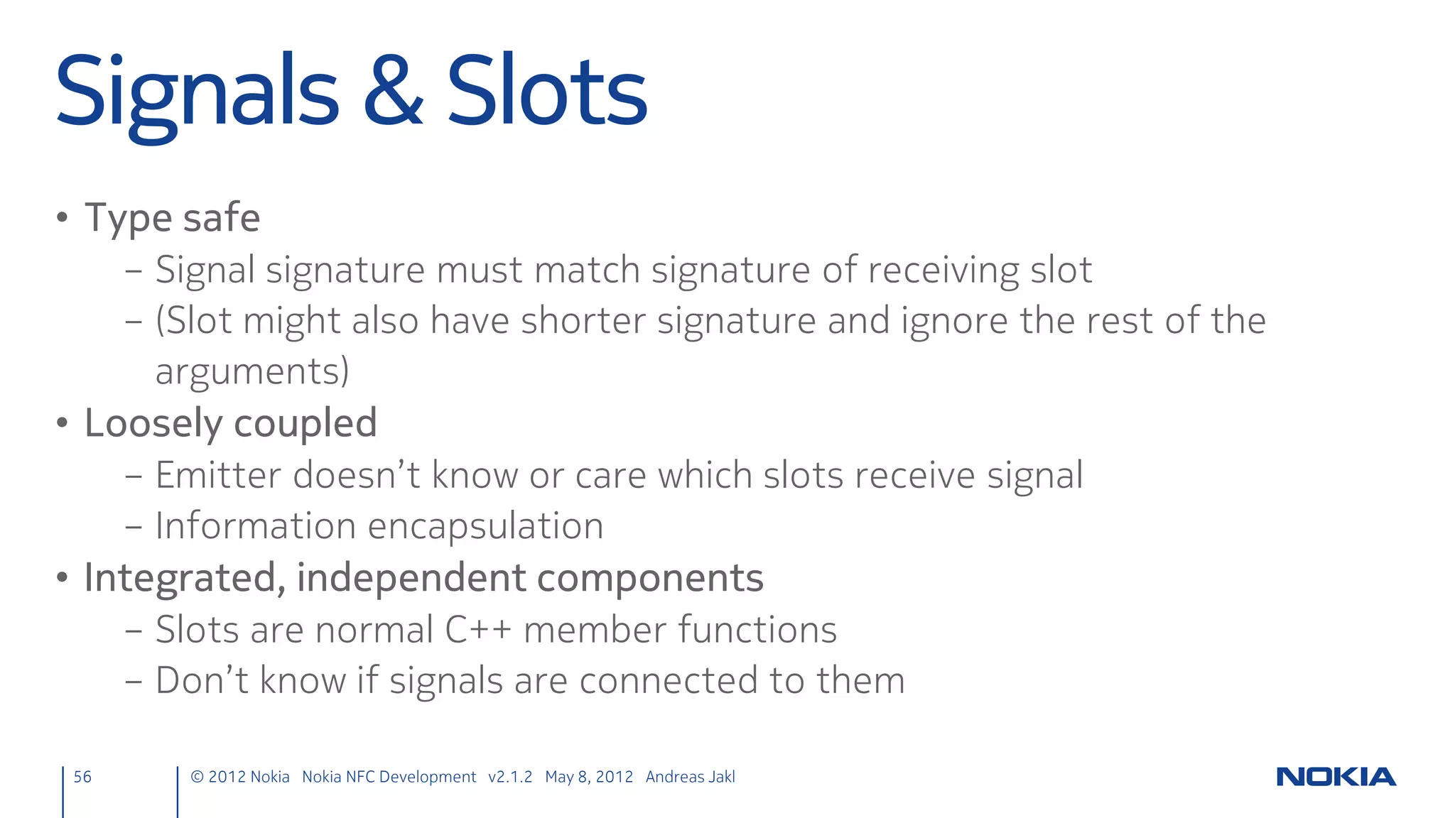 UI Design – NFC Send Button
• Button Image
      – Copy NfcButton.png to the project’s qml folder
        C:QtdevNfcChatqmlNfcChatNfcButton.png
• Open Switch to UI Designer for main.qml
• Create the Button Image
      – From Library → Resources: drag the button image to the top
        right window corner
      – In Properties, change the id to “sendButton”
      – In Properties → Layout, set top and right anchors to “Parent
        (rectangle1)” (Margin: 0)
• Interactivity
      – From Library → Items: drag the “Mouse Area” on top of the
        button image (gets a child in the Navigator – drag the
        “mouse_area1” on the “sendButton” if it isn’t)
      – In Properties Layout, set anchors to fill the parent



 56        © 2012 Nokia Nokia NFC Development with Qt v2.2.0 November 5, 2012 Andreas Jakl
 