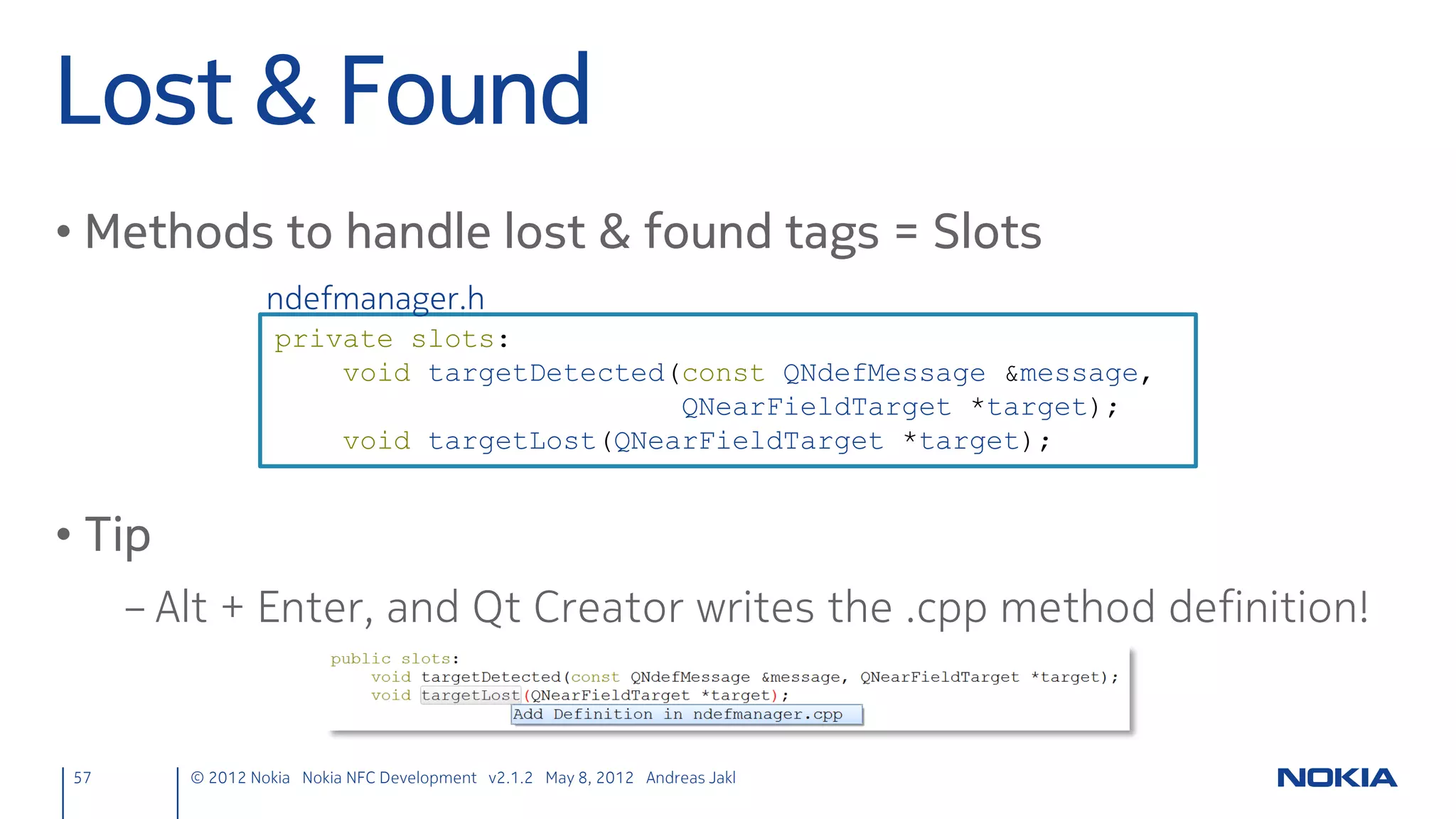 UI Design – Message Editor
• Hello World cleanup
      – Delete the “Hello World” text and the window-wide
        mouse area
• Text Edit element
      – From Library → Items: drag the “Text Edit” element
        to the top left window corner
      – In Properties, change the Id to “sendTextEdit”
      – In Properties → TextEdit, change the text to “Hello
        NFC”
      – In Properties → TextEdit, change the font size to
        10 points
      – In Properties → Layout, set top and left anchors to
        “Parent (rectangle1)” and the right anchor to
        “sendButton” (Margin: 0)

 57        © 2012 Nokia Nokia NFC Development with Qt v2.2.0 November 5, 2012 Andreas Jakl
 