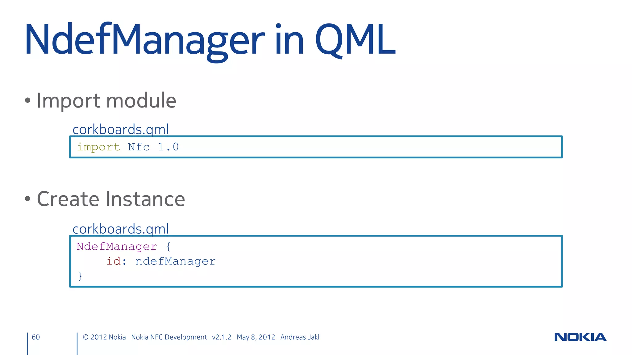 Include
• Headers, define member variable
                    nfcpeertopeer.h
                     #include <qnearfieldmanager.h>
                     #include <qllcpserver.h>
                     #include <qllcpsocket.h>

                     QTM_USE_NAMESPACE                      // Use Qt Mobility namespace

                     [...]
                     private:
                         QLatin1String nfcUri;
                         QNearFieldManager *nfcManager;
                         QLlcpServer *nfcServer;
                         QLlcpSocket *nfcClientSocket;
                         QLlcpSocket *nfcServerSocket;
60   © 2012 Nokia Nokia NFC Development with Qt v2.2.0 November 5, 2012 Andreas Jakl
 