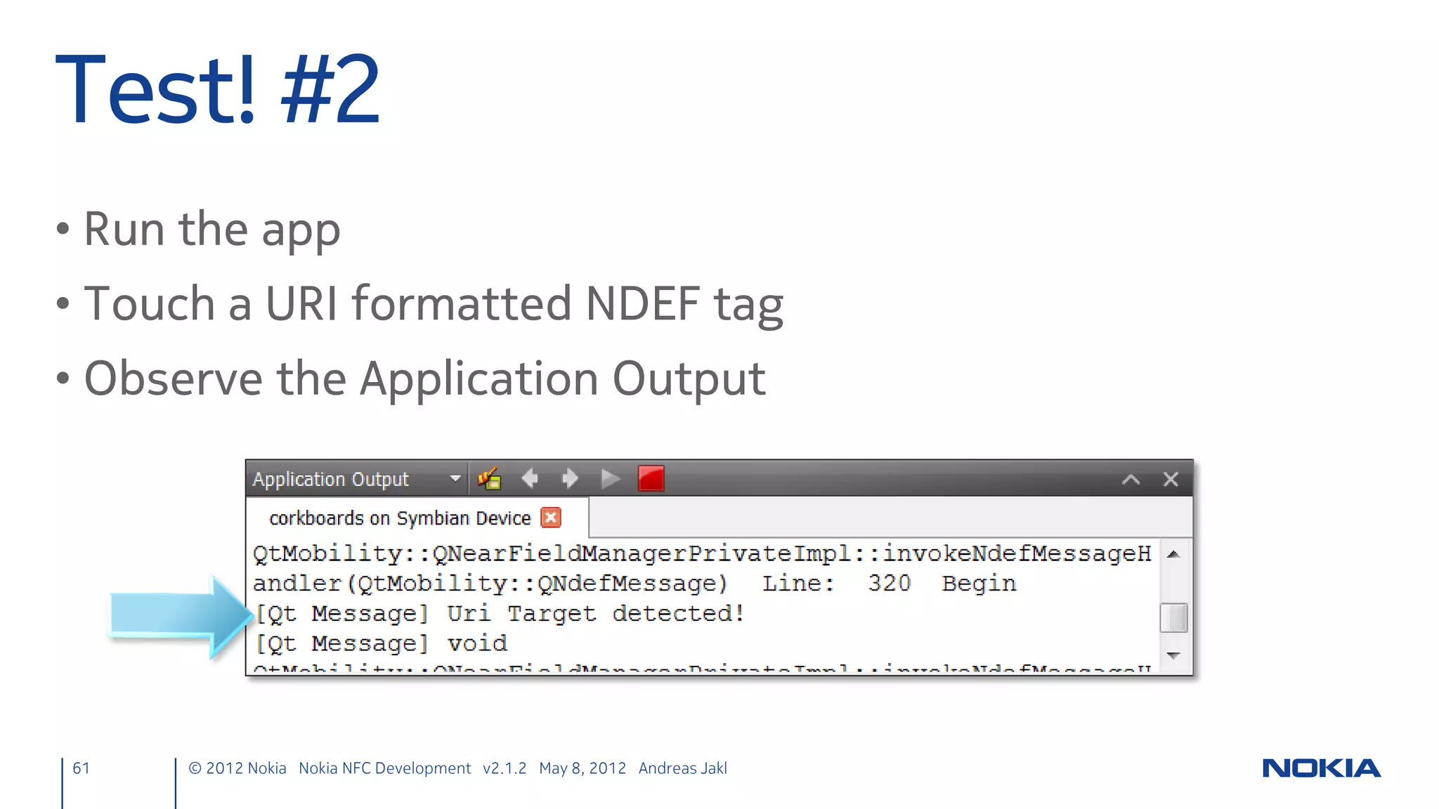Search for Targets
• Save own unique service Uri and start target detection
nfcpeertopeer.cpp
NfcPeerToPeer::NfcPeerToPeer(QObject *parent) :
    QObject(parent), nfcUri("urn:nfc:xsn:nokia.com:nfcchat")
{
    nfcManager = new QNearFieldManager(this);
    connect(nfcManager, SIGNAL(targetDetected(QNearFieldTarget*)),
            this, SLOT(targetDetected(QNearFieldTarget*)));
    connect(nfcManager, SIGNAL(targetLost(QNearFieldTarget*)),
            this, SLOT(targetLost(QNearFieldTarget*)));

     // Only detect other NFC devices. Leave the phone to handle NFC tags.
     nfcManager->startTargetDetection(QNearFieldTarget::NfcForumDevice);
}

61      © 2012 Nokia Nokia NFC Development with Qt v2.2.0 November 5, 2012 Andreas Jakl
 