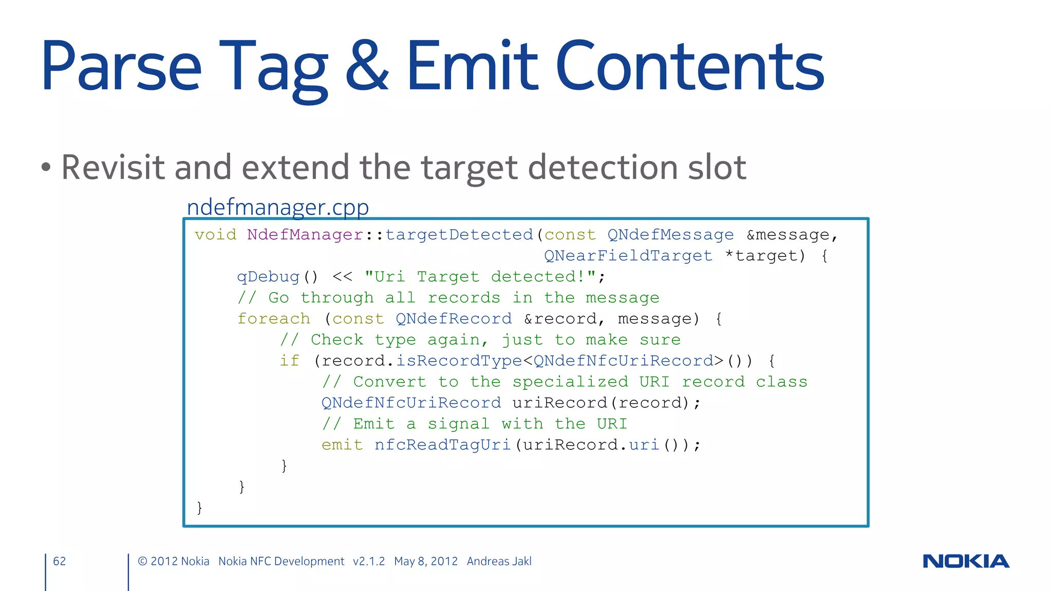 Signals & Slots
• Handle targets
             nfcpeertopeer.h
               private slots:
                   void targetDetected(QNearFieldTarget *target);
                   void targetLost(QNearFieldTarget *target);

• Emit chat messages to the UI
              nfcpeertopeer.h
               signals:
                   void chatMessage(const QString& nfcClientMessage);




62    © 2012 Nokia Nokia NFC Development with Qt v2.2.0 November 5, 2012 Andreas Jakl
 