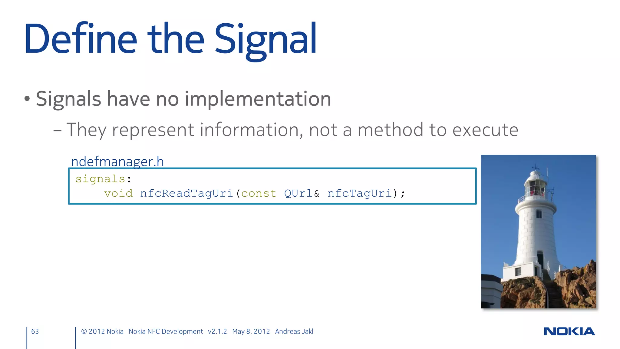 React
• New target: emit info message
     nfcpeertopeer.cpp
      void NfcPeerToPeer::targetDetected(QNearFieldTarget *target)
      {
          emit chatMessage("Target detected");
      }

• Target out of range: emit message & delayed object delete
     nfcpeertopeer.cpp
      void NfcPeerToPeer::targetLost(QNearFieldTarget *target)
      {
          target->deleteLater();
          emit chatMessage("Target lost");
      }
63    © 2012 Nokia Nokia NFC Development with Qt v2.2.0 November 5, 2012 Andreas Jakl
 
