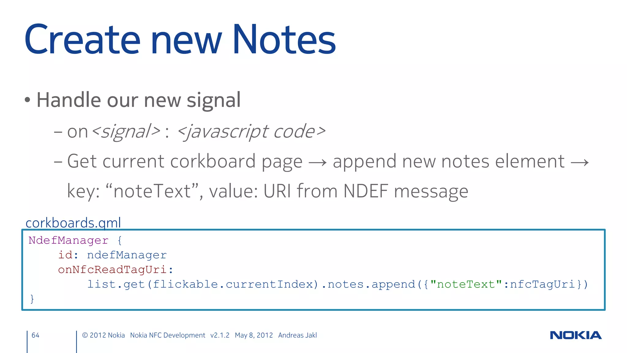 Register C++ with QML
• Make your C++ class available in QML
     – QML Name: NfcPeerToPeer
     – QML Library: NfcPeerToPeer 1.0
 main.cpp
 #include <QtDeclarative>
 #include "nfcpeertopeer.h"

 int main(int argc, char *argv[]) {
     QApplication app(argc, argv);
     qmlRegisterType<NfcPeerToPeer>("NfcPeerToPeer", 1, 0, "NfcPeerToPeer");
     [...]
 }

64      © 2012 Nokia Nokia NFC Development with Qt v2.2.0 November 5, 2012 Andreas Jakl
 