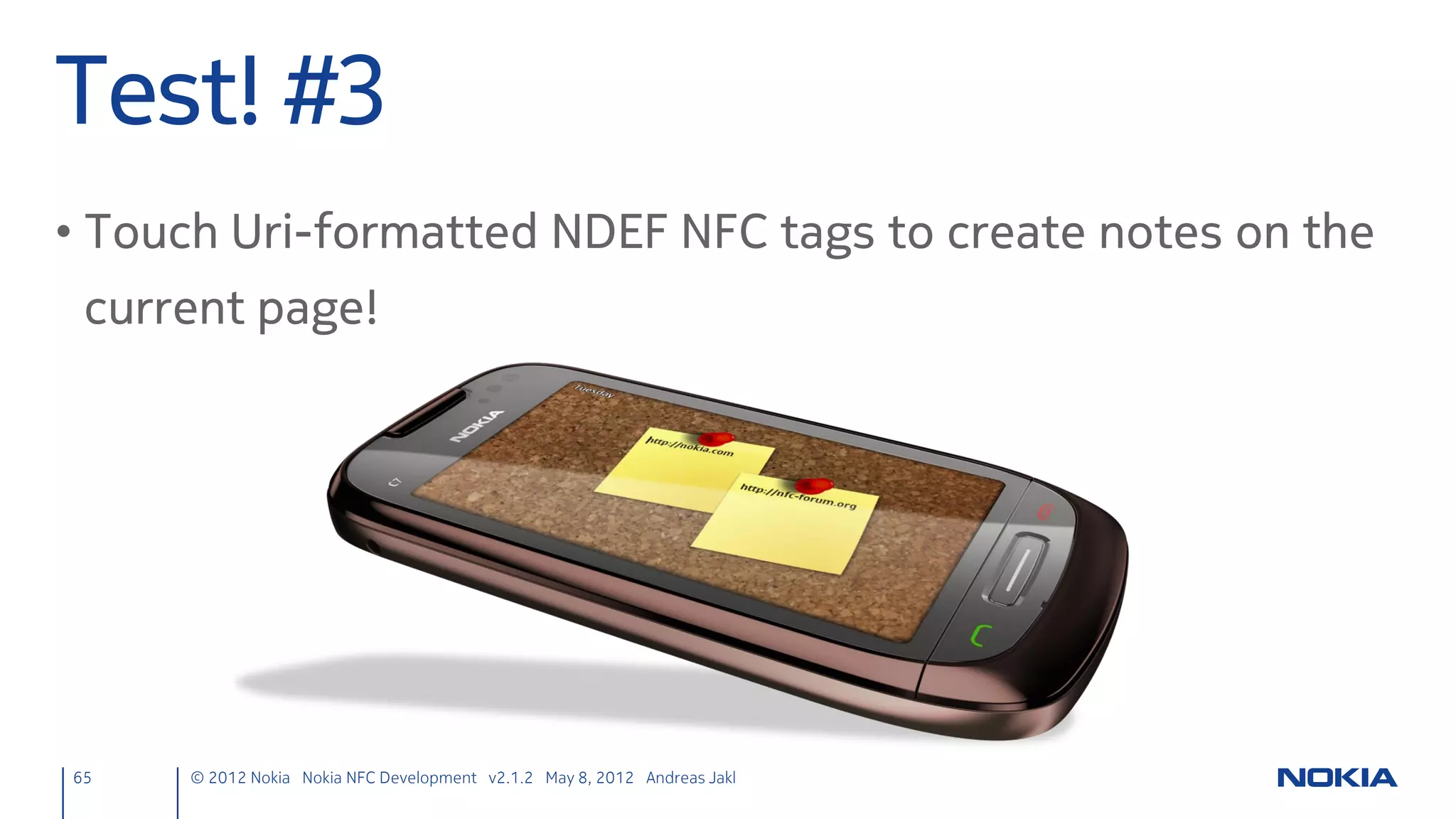 NfcPeerToPeer in QML
• Import module
     main.qml
     import NfcPeerToPeer 1.0

• Update the list model when a NFC chat message arrives
     main.qml
     NfcPeerToPeer {
         id: nfcPeerToPeer
         onChatMessage: {
             messageModel.append( {"chatMessage": nfcClientMessage} )
         }
     }
     ListModel { id: messageModel }
     ListView { model: messageModel
         delegate: Text { text: chatMessage }
         // [...]
     }
65    © 2012 Nokia Nokia NFC Development with Qt v2.2.0 November 5, 2012 Andreas Jakl
 