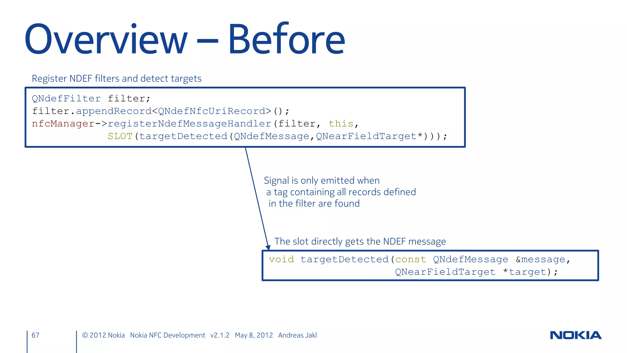 NFC LLCP Server Socket
• Define slots for new server connections & sending text
     nfcpeertopeer.h
     public slots:
         void sendText(const QString& text);
     private slots:
         void handleNewConnection();

• Listen for new server connections
     nfcpeertopeer.cpp
     NfcPeerToPeer::NfcPeerToPeer(QObject *parent)
     // [...]
         nfcServer = new QLlcpServer(this);
         connect(nfcServer, SIGNAL(newConnection()),
                 this, SLOT(handleNewConnection()));
         nfcServer->listen(nfcUri);
     }

67      © 2012 Nokia Nokia NFC Development with Qt v2.2.0 November 5, 2012 Andreas Jakl
 