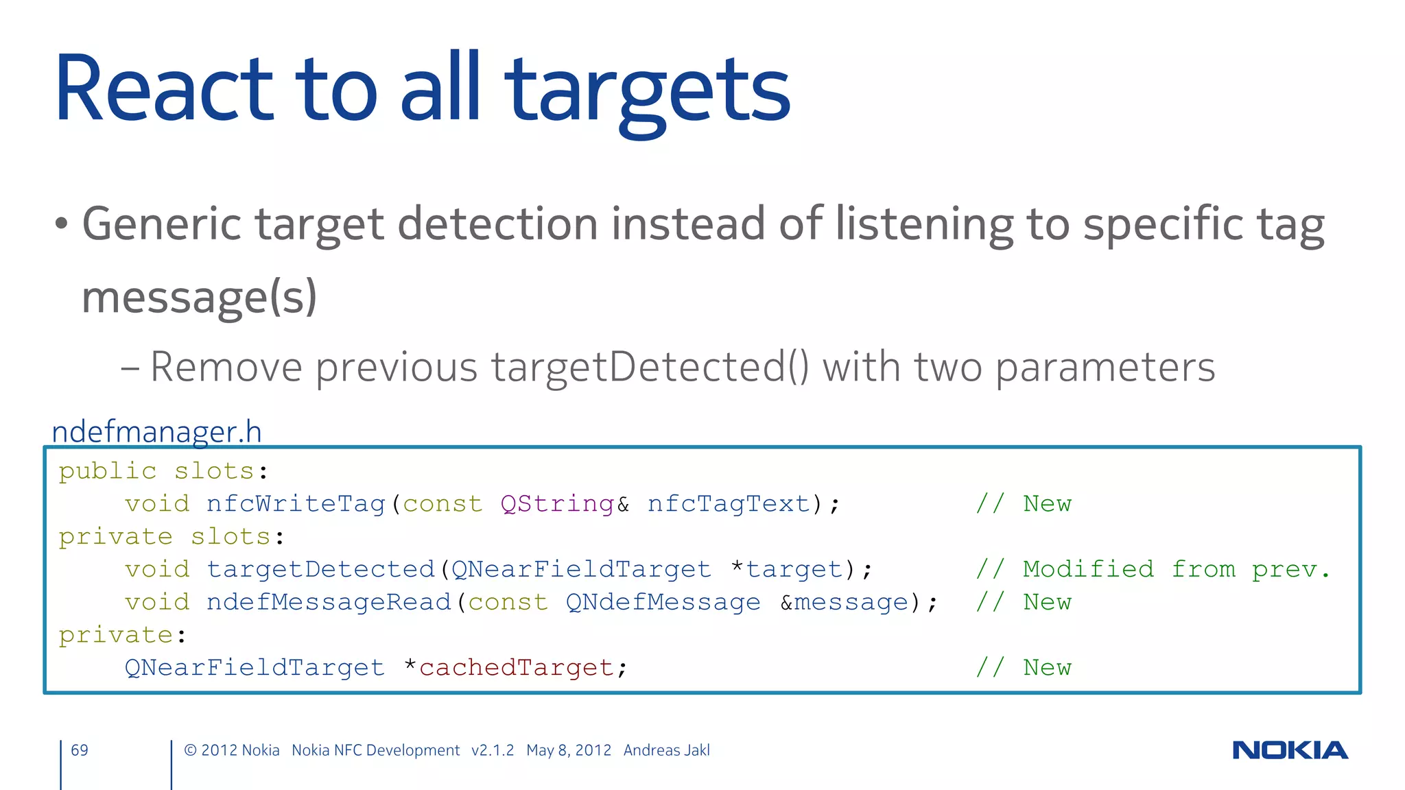 Sending Chat Messages
• Call the sendText() slot in MouseArea’s onClicked handler
     main.qml
     onClicked: nfcPeerToPeer.sendText(sendTextEdit.text)




69    © 2012 Nokia Nokia NFC Development with Qt v2.2.0 November 5, 2012 Andreas Jakl
 