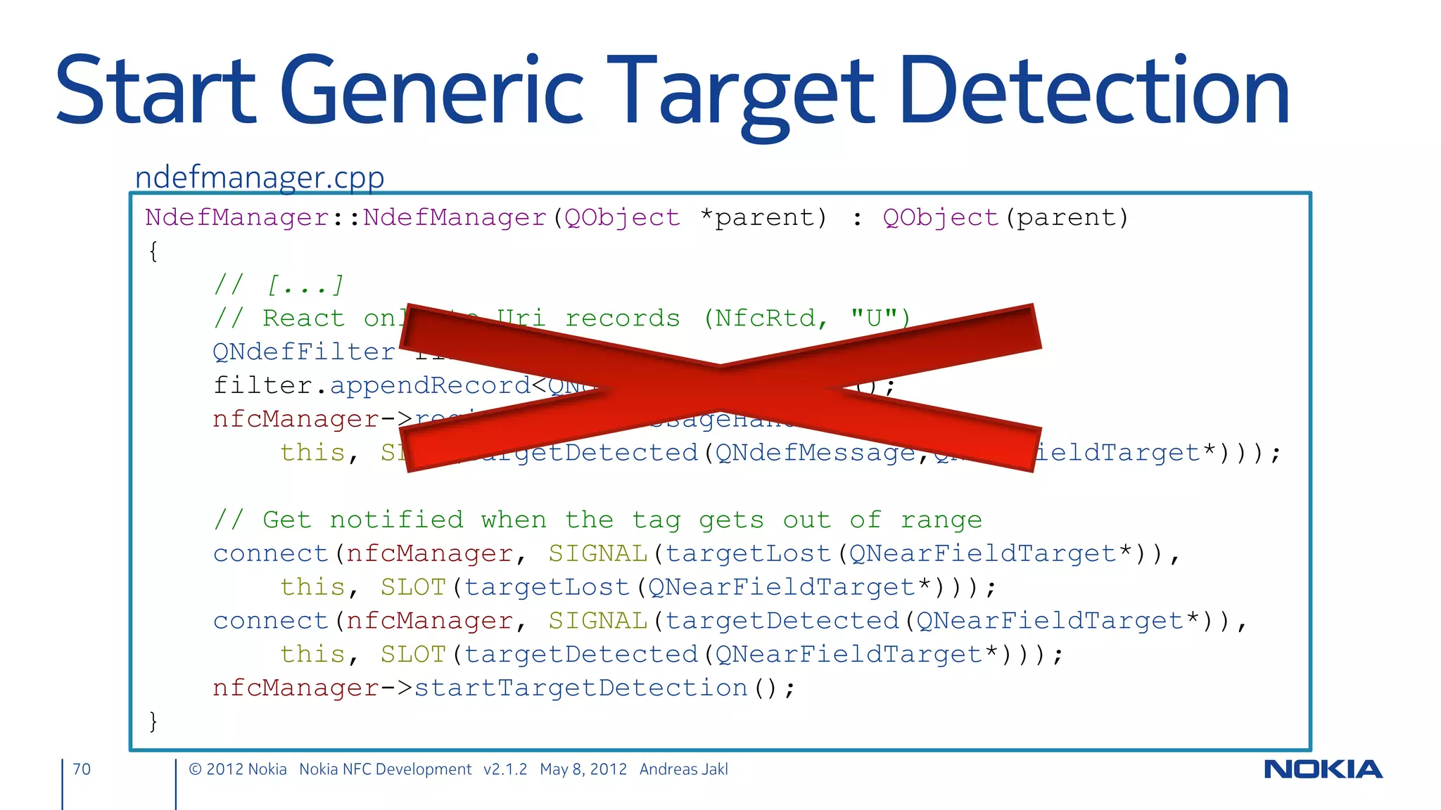 NFC LLCP Client Socket
• Define slot to read incoming text
     nfcpeertopeer.h
     private slots:
         void readText();



• Create the client socket (to be connected to NFC targets)
     nfcpeertopeer.cpp
     NfcPeerToPeer::NfcPeerToPeer(QObject *parent)
     // [...]
         nfcClientSocket = new QLlcpSocket(this);
         connect(nfcClientSocket, SIGNAL(readyRead()),
                 this, SLOT(readText()));
     }


70      © 2012 Nokia Nokia NFC Development with Qt v2.2.0 November 5, 2012 Andreas Jakl
 