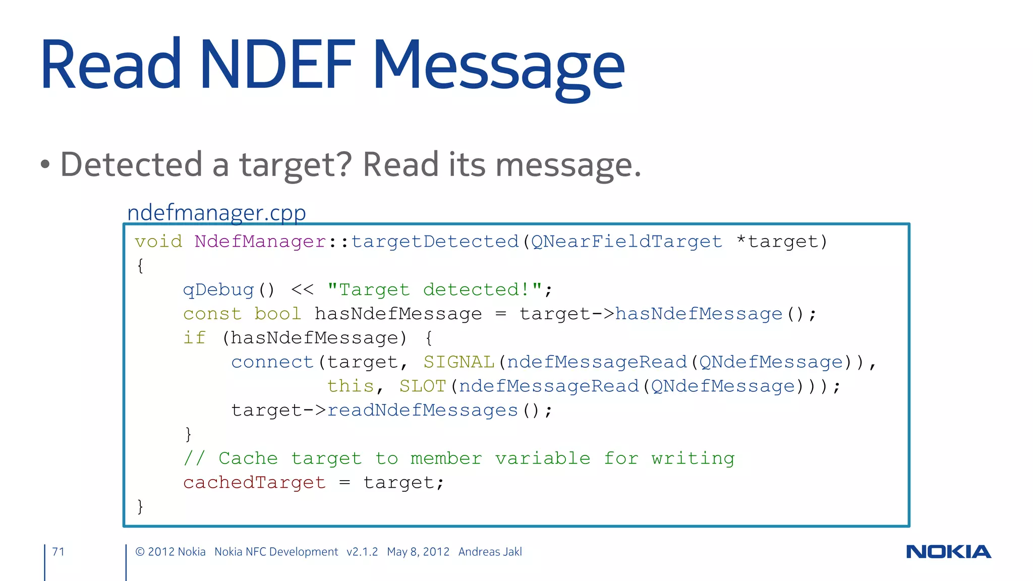 Connections & Reading
• Connect the socket to a target in targetDetected()
      nfcpeertopeer.cpp
      nfcClientSocket->connectToService(target, nfcUri);

• Read text from the socket and emit a signal
      nfcpeertopeer.cpp
      void NfcPeerToPeer::readText() {
          QByteArray rawData = nfcClientSocket->readAll();
          QString data = QString::fromUtf8(rawData.constData(), rawData.size());
          emit chatMessage(data);
      }

• Cleanup in targetLost()
      nfcpeertopeer.cpp
      nfcClientSocket->disconnectFromService();


 71      © 2012 Nokia Nokia NFC Development with Qt v2.2.0 November 5, 2012 Andreas Jakl
 
