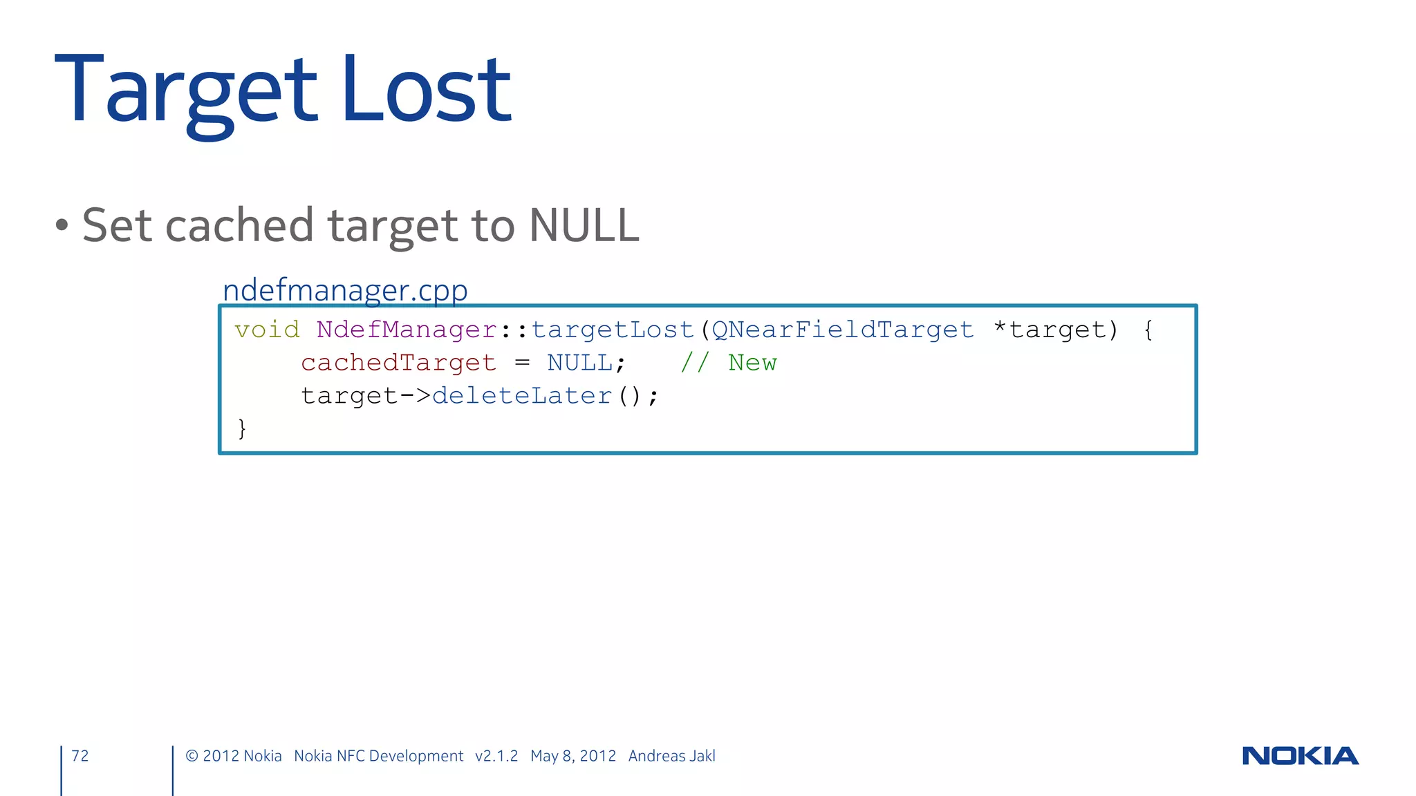 Test! #2                                                                           https://projects.developer.nokia.com/nfcchat

                                                                                              The extended solution on Nokia Developer
                                                                                               Projects includes MeeGo support, cached
                                                                                             text sending, error handling and is based on
• Touch upper back of two phones                                                                         Qt Quick Components.
                                                                                             Note: if installing the solution, uninstall your
                                                                                                own app first to avoid a name conflict..
     – While touching, press the send button




72      © 2012 Nokia Nokia NFC Development with Qt v2.2.0 November 5, 2012 Andreas Jakl
 