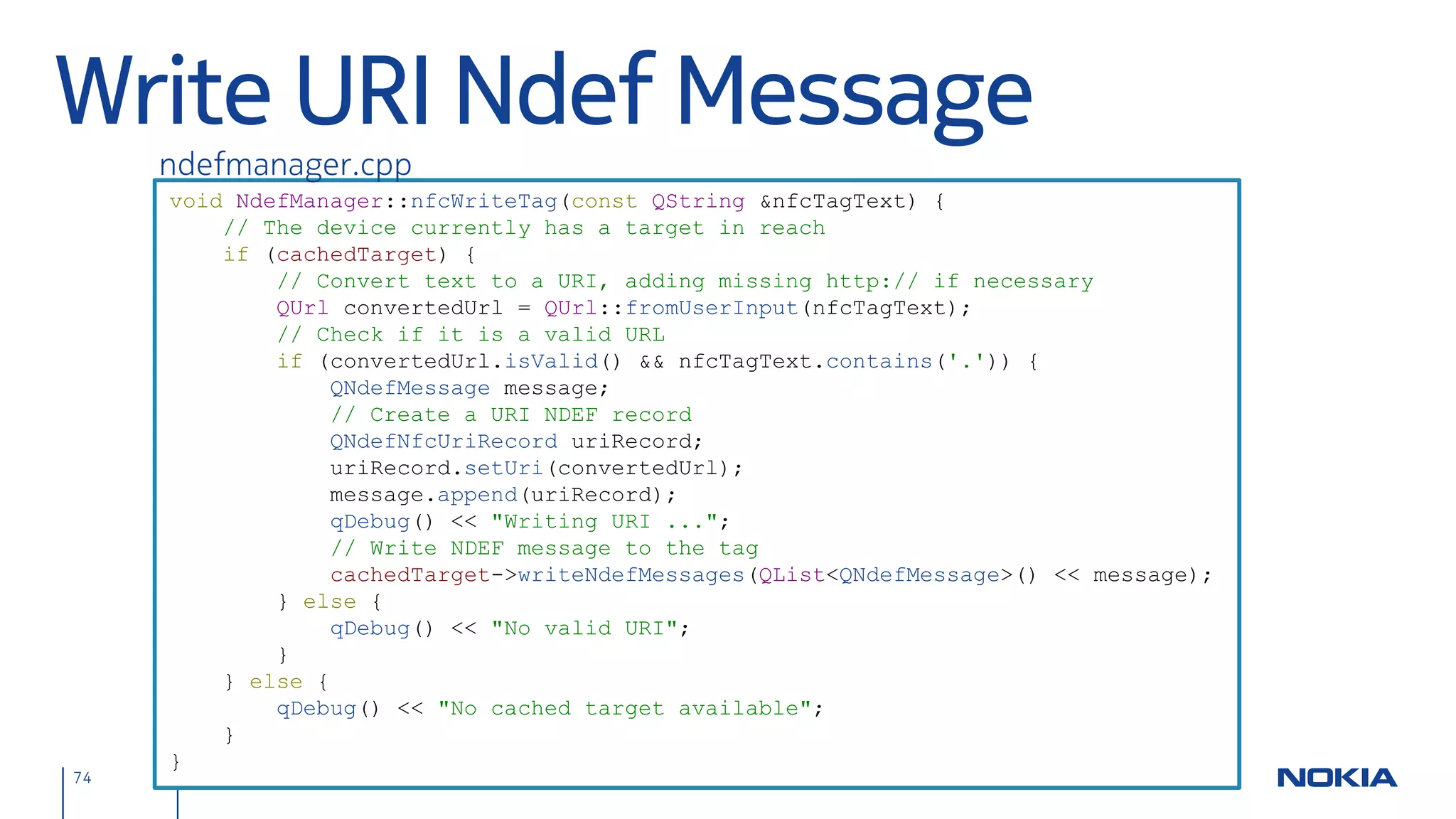 Nfc Examples                                                                                  http://www.nfcinteractor.com/

                                          Tech.            Tag / p2p        Showcase
                                                                            Powerful tag & NDEF reading, dynamic NDEF message
 Nfc Interactor                           Qt               Tag
                                                                            composer, reusable tag handling classes, Nfc detection
                                                                            Higher-level tag reading / writing, app autostart, Nfc
 Nfc Corkboard                            Qt               Tag
                                                                            detection
 Nfc Chat                                 Qt               p2p              p2p data transfer, Nfc detection

 Nfc Creator                              Java ME          Tag              Tag reading / writing

 Nfc Settings Qt Quick                    Qt               -                Nfc detection

 Nfc Content Handler Plug-in              Symbian          Tag              App autostart

 Nfc NPP Example                          Qt               p2p              p2p data transfer (Google NPP protocol)

 Nfc Peer-to-Peer Example                 Qt               p2p              p2p data transfer

 Simple LLCP Chat                         Java ME          p2p              p2p data transfer

                                  http://www.developer.nokia.com/Develop/NFC/Code_examples/
74          © 2012 Nokia Nokia NFC Development with Qt v2.2.0 November 5, 2012 Andreas Jakl
 