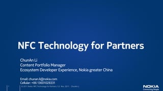 NFC Technology for Partners
    ChunAn Li
    Content Portfolio Manager
    Ecosystem Developer Experience, Nokia greater China

    Email: chunan.li@nokia.com
    Cellular: +86 13601028331
1   © 2011 Nokia NFC Technology for Partners 1.0 Nov. 2011 ChunAn Li
 
