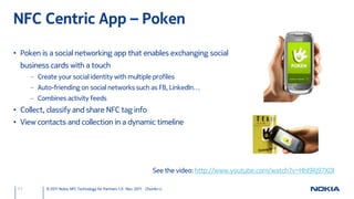 NFC Centric App – Poken

• Poken is a social networking app that enables exchanging social
  business cards with a touch
      – Create your social identity with multiple profiles
      – Auto-friending on social networks such as FB, LinkedIn…
      – Combines activity feeds
• Collect, classify and share NFC tag info
• View contacts and collection in a dynamic timeline




                                                                      See the video: http://www.youtube.com/watch?v=HhI9Rj97X0I

 11        © 2011 Nokia NFC Technology for Partners 1.0 Nov. 2011 ChunAn Li
 