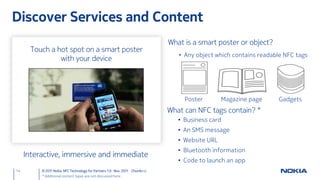 Discover Services and Content
                                                                             What is a smart poster or object?
      Touch a hot spot on a smart poster
                                                                                • Any object which contains readable NFC tags
               with your device




                                                                                  Poster        Magazine page     Gadgets
                                                                             What can NFC tags contain? *
                                                                                • Business card
                                                                                • An SMS message
                                                                                • Website URL
                                                                                • Bluetooth information
     Interactive, immersive and immediate
                                                                                • Code to launch an app
14        © 2011 Nokia NFC Technology for Partners 1.0 Nov. 2011 ChunAn Li
          * Additional content types are not discussed here.
 
