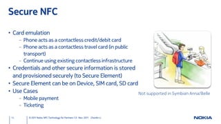Secure NFC

• Card emulation
      – Phone acts as a contactless credit/debit card
      – Phone acts as a contactless travel card (in public
        transport)
      – Continue using existing contactless infrastructure
• Credentials and other secure information is stored
  and provisioned securely (to Secure Element)
• Secure Element can be on Device, SIM card, SD card
• Use Cases                                          Not supported in Symbian Anna/Belle
      – Mobile payment
      – Ticketing

 16       © 2011 Nokia NFC Technology for Partners 1.0 Nov. 2011 ChunAn Li
 