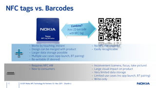 NFC tags vs. Barcodes




                –   Works by touching, instant                          – No NFC HW required
                –   Design can be merged with product                   – Easily recognizable
                –   Larger data storage possible
                –   Multiple use cases (app launch, BT pairing)
                –   Re-writable (if desired)

                – Requires NFC HW                                       –   Inconvenient (camera, focus, take picture)
                – New to consumers                                      –   Large visual impact on product
                                                                        –   Very limited data storage
                                                                        –   Limited use cases (no app launch, BT pairing)
                                                                        –   Write-only
17   © 2011 Nokia NFC Technology for Partners 1.0 Nov. 2011 ChunAn Li
 