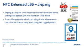 NFC Enhanced LBS – Jiepang

 • Jiepang is a popular check-in service in China/Taiwan that allows
   sharing your location with your friends on social media.
 • The mobile application, developed using Qt also allows users to
   check-in their location easily by touching NFC tagged posters.




Trial announcement:

http://www.nearfieldcommunicationsworld.com/2011/06/17/38113/nokia-and-jiepang-demo-nfc-check-ins/
  20         © 2011 Nokia NFC Technology for Partners 1.0 Nov. 2011 ChunAn Li
 