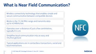 What is Near Field Communication?
    Wireless connectivity technology that enables simple and
    secure communication between compatible devices

    Works in the 13.56 MHz range and transmits data
    up to 424Kbits/sec

    Operates over a distance of just a few centimetres,
    typically 0-4 cm

    Simplifies local communication into an easy and
    intuitive gesture

    Typical applications are in contactless transactions, social and
    local interactions

3         © 2011 Nokia NFC Technology for Partners 1.0 Nov. 2011 ChunAn Li
 