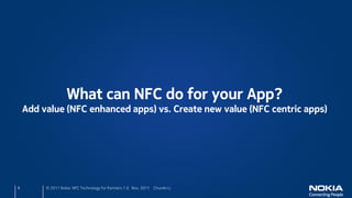 What can NFC do for your App?
    Add value (NFC enhanced apps) vs. Create new value (NFC centric apps)




8        © 2011 Nokia NFC Technology for Partners 1.0 Nov. 2011 ChunAn Li
 