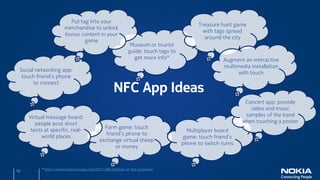 Put tag into your
                                                                                        Treasure hunt game
                       merchandise to unlock
                                                                                          with tags spread
                       bonus content in your
                                                                                          around the city
                               game
                                                            Museum or tourist
                                                           guide: touch tags to
                                                             get more info*                        Augment an interactive
                                                                                                   multimedia installation
 Social networking app:
                                                                                                         with touch
  touch friend’s phone

                                                   NFC App Ideas
       to connect


                                                                                                           Concert app: provide
                                                                                                             video and music
     Virtual message board:                                                                                samples of the band
        people post short                                                                                 when touching a poster
                                             Farm game: touch
      texts at specific, real-                                                      Multiplayer board
                                             friend’s phone to
           world places                                                           game: touch friend’s
                                           exchange virtual sheep
                                                                                  phone to switch turns
                                                 or money



10         * http://conversations.nokia.com/2011/09/26/byte-at-the-museum/
 