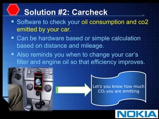 Solution #2: CarcheckSoftware to check your oil consumption and co2 emitted by your car. Can be hardware based or simple calculation based on distance and mileage.Also reminds you when to change your car’s filter and engine oil so that efficiency improves.Let’s you know how muchCO2 you are emitting