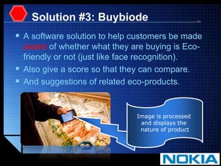 Solution #3: BuybiodeA software solution to help customers be made aware of whether what they are buying is Eco-friendly or not (just like face recognition). Also give a score so that they can compare.And suggestions of related eco-products.Image is processedand displays the nature of product