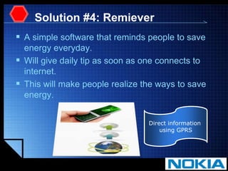 Solution #4: RemieverA simple software that reminds people to save energy everyday.Will give daily tip as soon as one connects to internet.This will make people realize the ways to save energy.Direct information using GPRS
