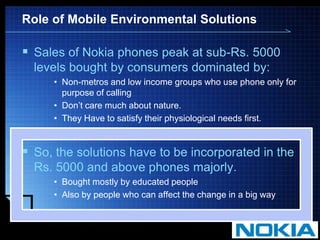 Role of Mobile Environmental SolutionsSales of Nokia phones peak at sub-Rs. 5000 levels bought by consumers dominated by:Non-metros and low income groups who use phone only for purpose of callingDon’t care much about nature.They Have to satisfy their physiological needs first.So, the solutions have to be incorporated in the Rs. 5000 and above phones majorly.Bought mostly by educated peopleAlso by people who can affect the change in a big way