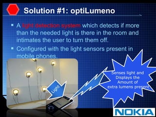 Solution #1: optiLumenoA light detection system which detects if more than the needed light is there in the room and intimates the user to turn them off.Configured with the light sensors present in mobile phones.Senses light and Displays the Amount of extra lumens presentLight