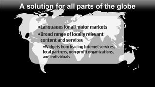 A solution for all parts of the globe

     •Languages for all major markets
     •Broad range of locally relevant
      content and services
       •Widgets from leading Internet services,
       local partners, non-profit organizations,
       and individuals
 