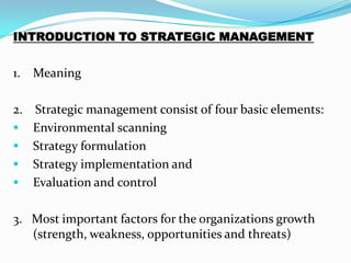 INTRODUCTION TO STRATEGIC MANAGEMENT


1. Meaning

2. Strategic management consist of four basic elements:
 Environmental scanning
 Strategy formulation
 Strategy implementation and
 Evaluation and control


3. Most important factors for the organizations growth
   (strength, weakness, opportunities and threats)
 