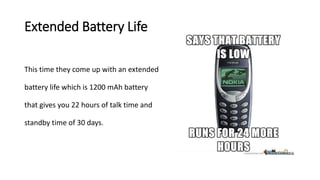 Extended Battery Life
This time they come up with an extended
battery life which is 1200 mAh battery
that gives you 22 hours of talk time and
standby time of 30 days.
 