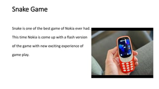 Snake Game
Snake is one of the best game of Nokia ever had.
This time Nokia is come up with a flash version
of the game with new exciting experience of
game play.
 