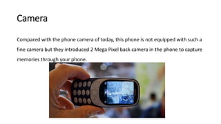 Camera
Compared with the phone camera of today, this phone is not equipped with such a
fine camera but they introduced 2 Mega Pixel back camera in the phone to capture
memories through your phone.
 