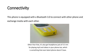Connectivity
This phone is equipped with a Bluetooth 3.0 to connect with other phone and
exchange media with each other.
Other than that, it’s also got headphone jack of 3.5 mm
for playing mp3 and videos in your phone too, which
is something that even latest iphone doesn’t have.
 