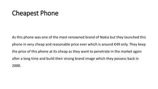 Cheapest Phone
As this phone was one of the most renowned brand of Nokia but they launched this
phone in very cheap and reasonable price ever which is around €49 only. They keep
the price of this phone at its cheap as they want to penetrate in the market again
after a long time and build their strong brand image which they possess back in
2000.
 