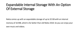 Expandable Internal Storage With An Option
Of External Storage
Nokia comes up with an expandable storage of up to 32 GB with an internal
memory of 16 MB, which is far better than old Nokia 3310. So you can enjoy your
own music and videos.
 