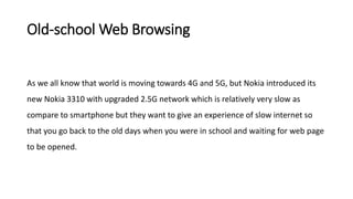 Old-school Web Browsing
As we all know that world is moving towards 4G and 5G, but Nokia introduced its
new Nokia 3310 with upgraded 2.5G network which is relatively very slow as
compare to smartphone but they want to give an experience of slow internet so
that you go back to the old days when you were in school and waiting for web page
to be opened.
 