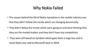 Why Nokia Failed
• The reason behind the fall of Nokia reputation in the mobile industry was
that they didn’t follow the trends which are changing dynamically.
• They didn’t follow the trends which were going on and were thinking that
they are the market leaders and they don’t have any competition.
• They were still based on Symbian which gave them a huge loss and in
result Nokia was sold to Microsoft back in 2014.
 