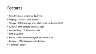 Features
• Size: 115.6mm x 51mm x 12.8mm
• Display: 2.4-inch QVGA screen
• Storage: 16MB storage with a Micro SD card up to 32GB
• Camera: 2MP camera with LED flash
• Connectivity: 2G, Bluetooth 3.0
• SIM: Dual SIM
• Ports: 3.5mm headphone jack and micro USB
• Battery: 1200mAh removable battery
• 4 different colors
 